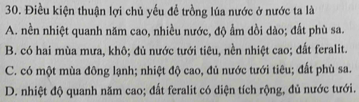 Điều kiện thuận lợi chủ yếu đề trồng lúa nước ở nước ta là
A. nền nhiệt quanh năm cao, nhiều nước, độ ẩm dồi dào; đất phù sa.
B. có hai mùa mưa, khô; đủ nước tưới tiêu, nền nhiệt cao; đất feralit.
C. có một mùa đông lạnh; nhiệt độ cao, đủ nước tưới tiêu; đất phù sa.
D. nhiệt độ quanh năm cao; đất feralit có diện tích rộng, đủ nước tưới.