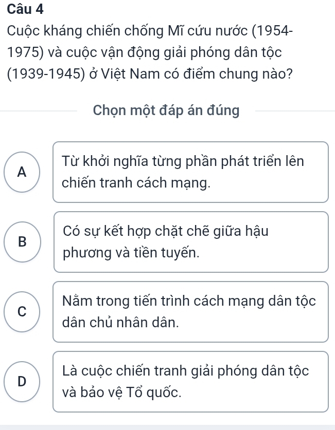 Cuộc kháng chiến chống Mĩ cứu nước (1954-
1975) và cuộc vận động giải phóng dân tộc
(1939-1945) ở Việt Nam có điểm chung nào?
Chọn một đáp án đúng
Từ khởi nghĩa từng phần phát triển lên
A chiến tranh cách mạng.
Có sự kết hợp chặt chế giữa hậu
B
phương và tiền tuyến.
Nằm trong tiến trình cách mạng dân tộc
C
dân chủ nhân dân.
D Là cuộc chiến tranh giải phóng dân tộc
và bảo vệ Tổ quốc.