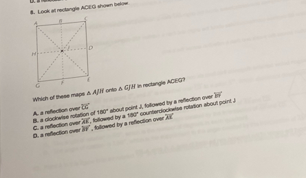 Look at rectangle ACEG shown below.
Which of these maps △ AJH onto △ GJH In rectangle ACEG?
overleftrightarrow CG
overline BY , followed by a reflection over 180° counterolockwise rotation about point J
D. a refection over C. a reflection over B. a clockwise rotation of A. a reflection over 180° about point J, followed by a reflection over
overleftrightarrow BF
overleftrightarrow AE followed by a overleftrightarrow AK