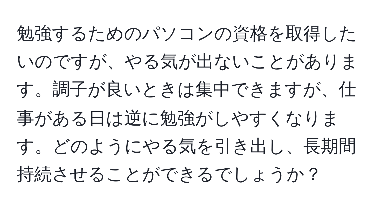 勉強するためのパソコンの資格を取得したいのですが、やる気が出ないことがあります。調子が良いときは集中できますが、仕事がある日は逆に勉強がしやすくなります。どのようにやる気を引き出し、長期間持続させることができるでしょうか？