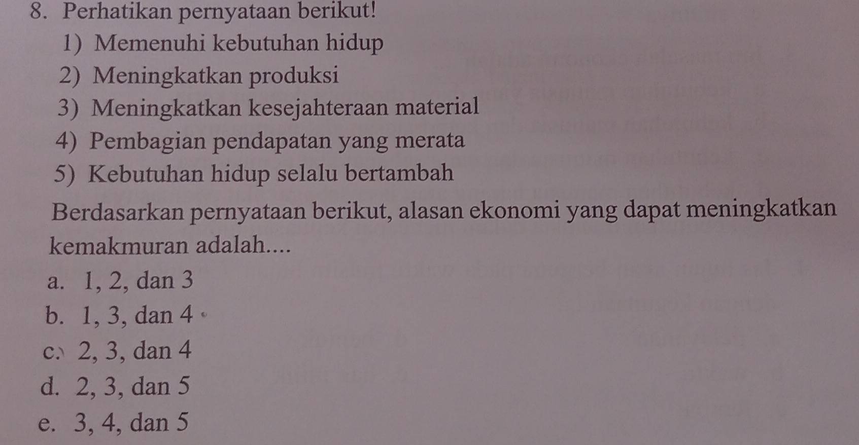 Perhatikan pernyataan berikut!
1) Memenuhi kebutuhan hidup
2) Meningkatkan produksi
3) Meningkatkan kesejahteraan material
4) Pembagian pendapatan yang merata
5) Kebutuhan hidup selalu bertambah
Berdasarkan pernyataan berikut, alasan ekonomi yang dapat meningkatkan
kemakmuran adalah....
a. 1, 2, dan 3
b. 1, 3, dan 4
c. 2, 3, dan 4
d. 2, 3, dan 5
e. 3, 4, dan 5