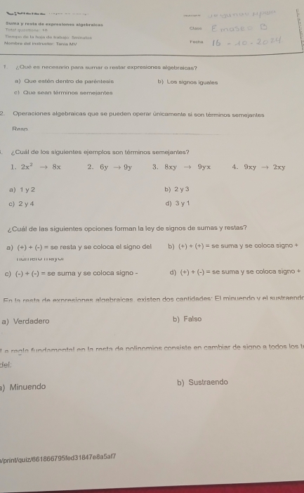 Th l t t

6
Teal soactione: +0 Suma y resta de expresiones sigebraicas

Claso
Nambre det instructor Ters MV Tempo de la hoia de trahajo Sevínuto Fecha
1. ¿ Qué es necesario para sumar o restar expresiones algebraicas?
a) Que estén dentro de parêntesis b) Los signos iguales
c) Que sean términos semejantes
2. Operaciones algebraicas que se pueden operar únicamente si son términos semejantes
Resn
Cuál de los siguientes ejemplos son términos semejantes?
1. 2x^2to 8x 2. 6yto 9y 3. 8xy 9yx 4. 9xyto 2xy
a) 1 y 2 b) 2 y 3
c) 2 y 4 d) 3 y 1
¿Cuál de las siguientes opciones forman la ley de signos de sumas y restas?
a) (+)+(-)= se resta y se coloca el signo del b) (+)+(+)= se suma y se coloca signo +
número mayor
c) (-)+(-)= SC suma y se coloca signo - d) (+)+(-)= se suma y se coloca signo +
En la resta de expresiones algebraicas, existen dos cantidades: El minuendo y el sustraendo
a) Verdadero b) Falso
e a e g a amenta e n la esta e nolinomios consiste en cambiar de signo a todo te
del:
) Minuendo b) Sustraendo
/print/quiz/661866795fed31847e8a5af7