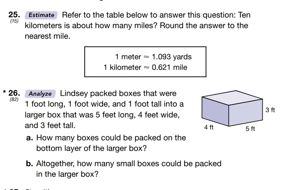 Estimate Refer to the table below to answer this question: Ten 
(15) kilometers is about how many miles? Round the answer to the 
nearest mile.
1 meter approx 1.093 yards
1 kilometer approx 0.621mile
* 26. Analyze Lindsey packed boxes that were 
(82) 1 foot long, 1 foot wide, and 1 foot tall into a 
larger box that was 5 feet long, 4 feet wide, 
and 3 feet tall. 
a. How many boxes could be packed on the 
bottom layer of the larger box? 
b. Altogether, how many small boxes could be packed 
in the larger box?