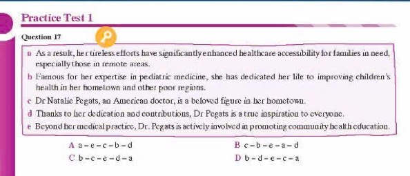 Practice Test 1
Question 17
a As a result, her tireless efforts have significantly enhanced healthcare accessibility for families in need,
especially those in remote areas.
b Famous for her expertise in pediatric medicine, she has dedicated her life to improving children's
health in her hometown and other poor regions.
e Dr Natalie Pegats, an American doctor, is a beloved figure in her hometown.
d Thanks to her dedication and contributions, Dr Pegats is a true inspiration to everyone.
e Beyond her medical practice, Dr. Pegats is actively involved in promoting community health education.
A a-e-c-b-d
B c-b-e-a-d
C b-c-e-d-a
D b-d-e-c-a