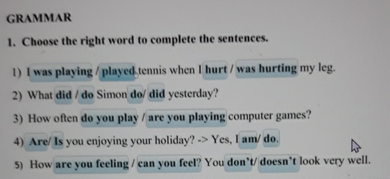 GRAMMAR 
1. Choose the right word to complete the sentences. 
1) I was playing / played tennis when I hurt / was hurting my leg. 
2) What did / do Simon do/ did yesterday? 
3) How often do you play / are you playing computer games? 
4) Are/ Is you enjoying your holiday? -> Yes, I am/ do. 
5) How are you feeling / can you feel? You don’t/ doesn’t look very well.