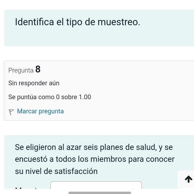 Identifica el tipo de muestreo. 
Pregunta 8 
Sin responder aún 
Se puntúa como 0 sobre 1.00
Marcar pregunta 
Se eligieron al azar seis planes de salud, y se 
encuestó a todos los miembros para conocer 
su nivel de satisfacción