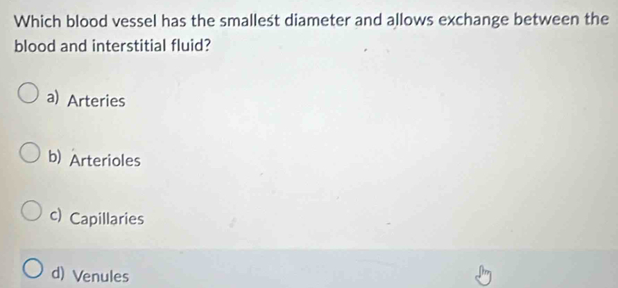 Which blood vessel has the smallest diameter and allows exchange between the
blood and interstitial fluid?
a) Arteries
b) Arterioles
c) Capillaries
d) Venules