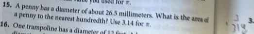 you used for π. 
15. A penny has a diameter of about 26.5 millimeters. What is the area of 3. 
a penny to the nearest hundredth? Use 3.14 for π. 
16. One trampoline has a diameter of