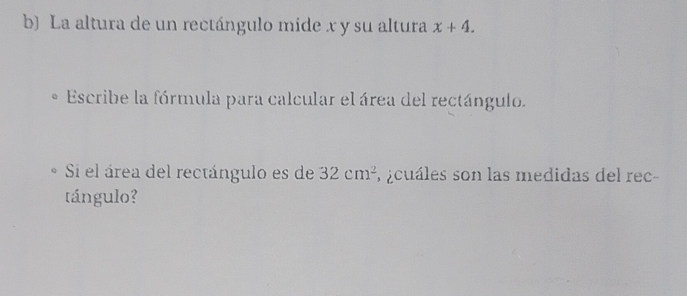 La altura de un rectángulo mide x y su altura x+4. 
Escribe la fórmula para calcular el área del rectángulo. 
Si el área del rectángulo es de 32cm^2 a ¿cuáles son las medidas del rec- 
tángulo?