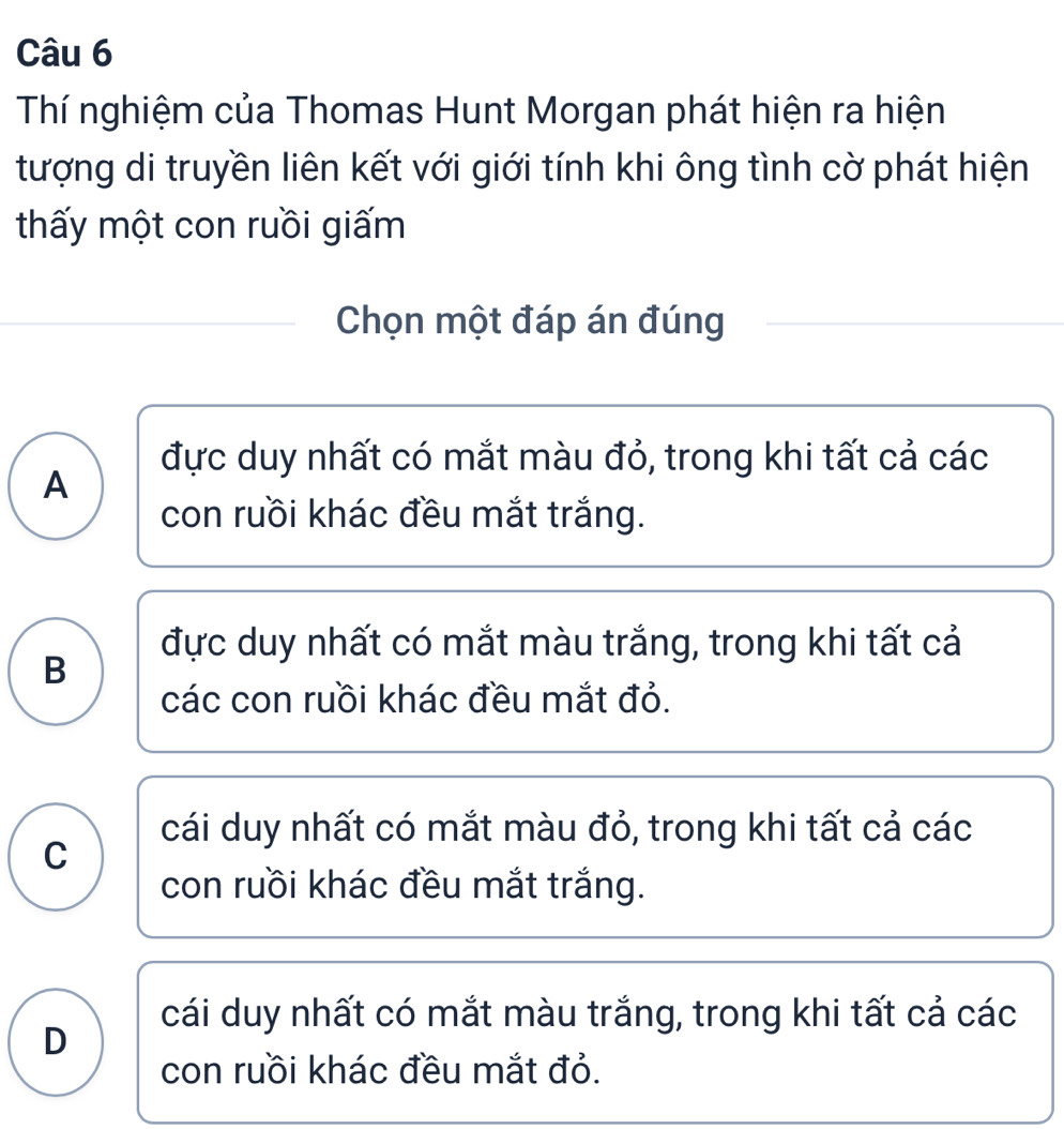 Thí nghiệm của Thomas Hunt Morgan phát hiện ra hiện
tượng di truyền liên kết với giới tính khi ông tình cờ phát hiện
thấy một con ruồi giấm
Chọn một đáp án đúng
đực duy nhất có mắt màu đỏ, trong khi tất cả các
A
con ruồi khác đều mắt trắng.
đực duy nhất có mắt màu trắng, trong khi tất cả
B
các con ruồi khác đều mắt đỏ.
cái duy nhất có mắt màu đỏ, trong khi tất cả các
C
con ruồi khác đều mắt trắng.
cái duy nhất có mắt màu trắng, trong khi tất cả các
D
con ruồi khác đều mắt đỏ.