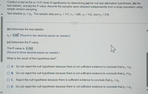 Conduct a test at the alpha =0.01 level of significance by determining (a) the null and alternative hypotheses, (b) the
test statistic, and (c) the P -value. Assume the samples were obtained independently from a large population using
simple random sampling
Test whether p_1>p_2 The sample data are x_1=117, n_1=246, x_2=142 , and n_2=318, 
(b) Determine the test statistic.
z_0=0.69° (Round to two decimal places as needed.)
(c) Determine the P -value.
The P -value is 0.242.
(Round to three decimal places as needed.)
What is the result of this hypothesis test?
A. Do not reject the null hypothesis because there is not sufficient evidence to conclude that p_1
B. Do not reject the null hypothesis because there is not sufficient evidence to conclude that p_1!= p_2.
C. Reject the null hypothesis because there is sufficient evidence to conclude that p_1
D. Do not reject the null hypothesis because there is not sufficient evidence to conclude that p_1>p_2.