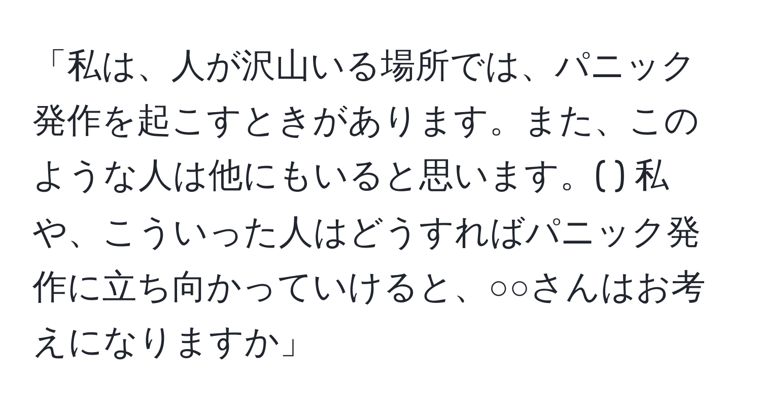 「私は、人が沢山いる場所では、パニック発作を起こすときがあります。また、このような人は他にもいると思います。( ) 私や、こういった人はどうすればパニック発作に立ち向かっていけると、○○さんはお考えになりますか」