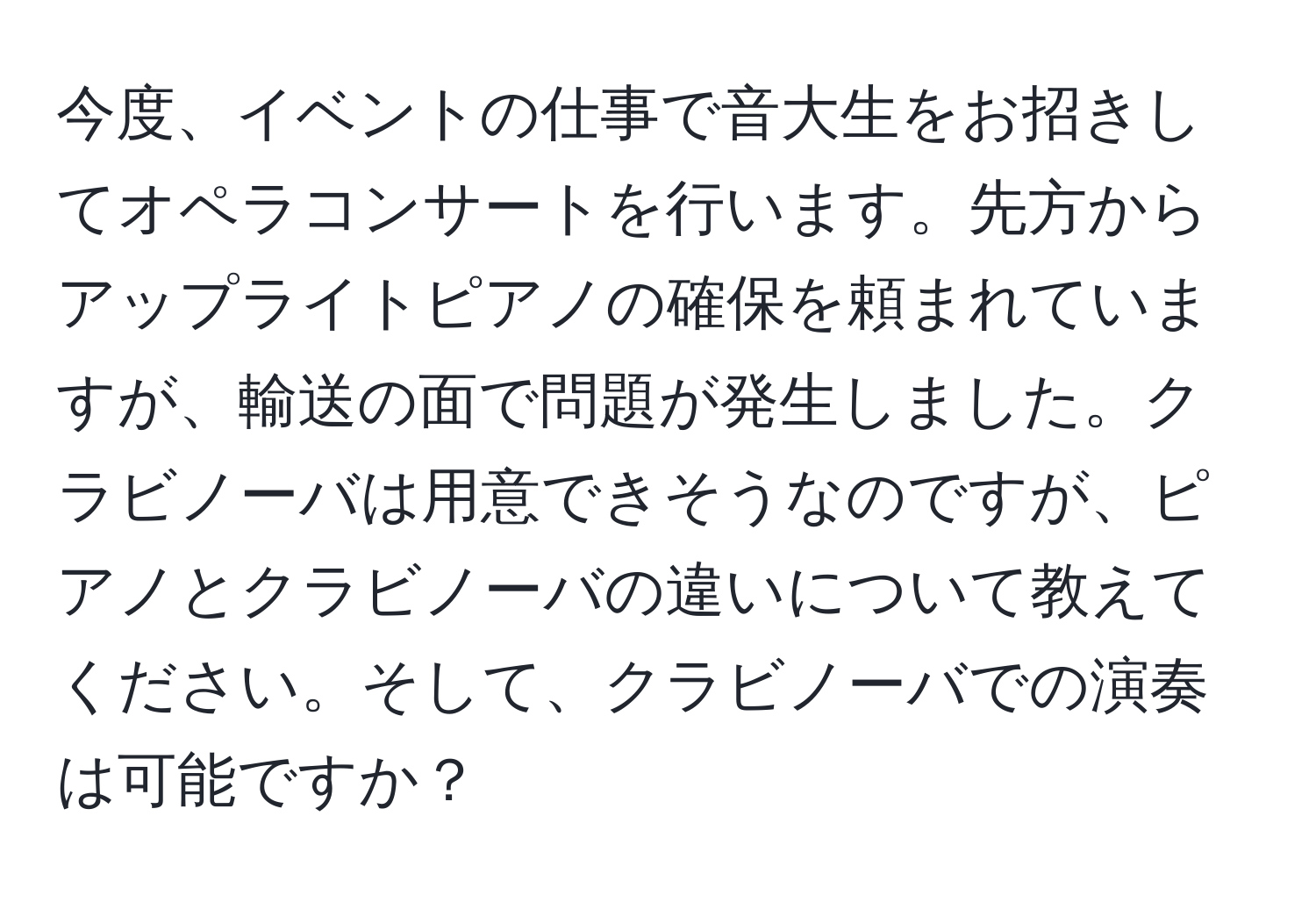 今度、イベントの仕事で音大生をお招きしてオペラコンサートを行います。先方からアップライトピアノの確保を頼まれていますが、輸送の面で問題が発生しました。クラビノーバは用意できそうなのですが、ピアノとクラビノーバの違いについて教えてください。そして、クラビノーバでの演奏は可能ですか？