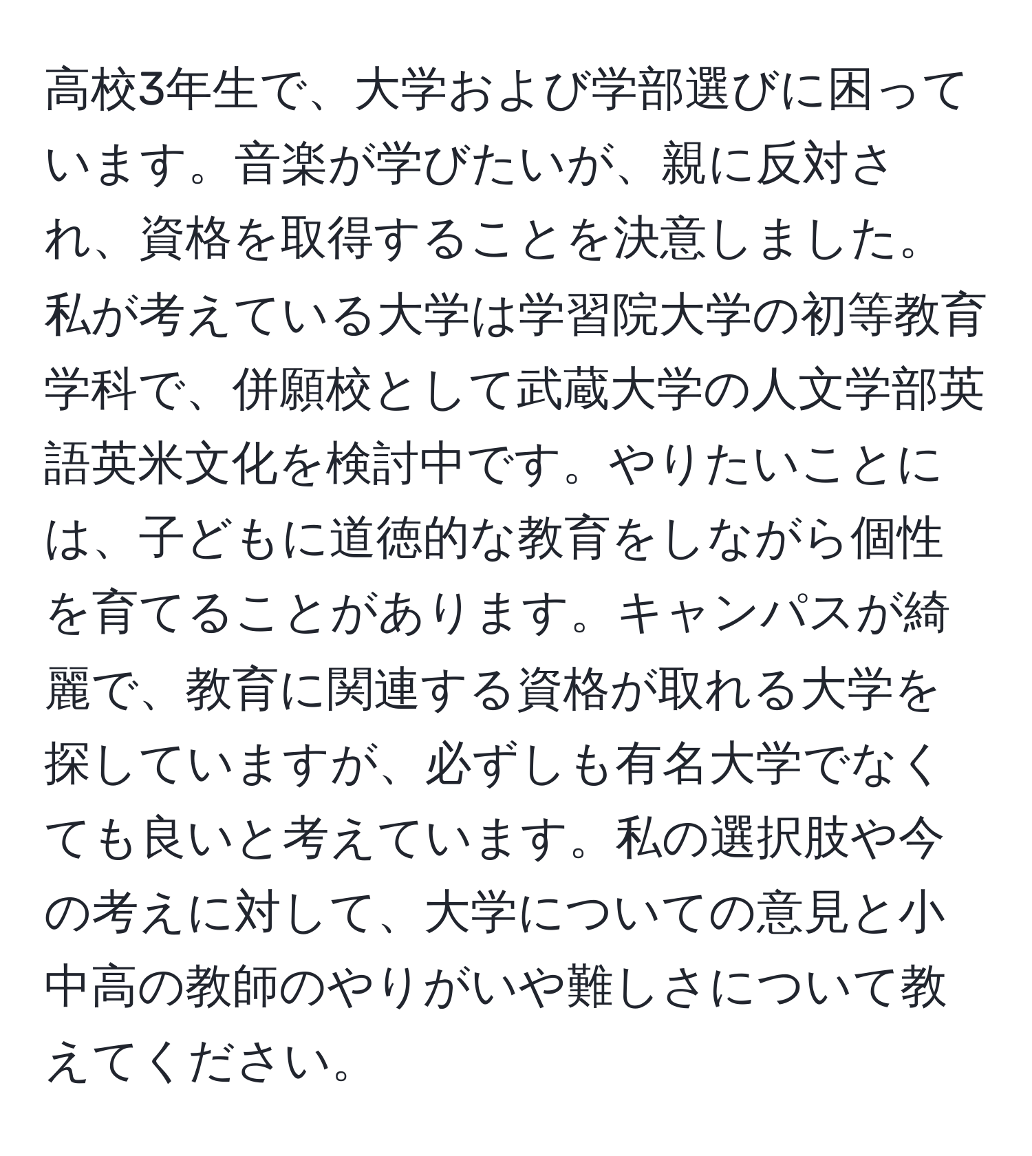 高校3年生で、大学および学部選びに困っています。音楽が学びたいが、親に反対され、資格を取得することを決意しました。私が考えている大学は学習院大学の初等教育学科で、併願校として武蔵大学の人文学部英語英米文化を検討中です。やりたいことには、子どもに道徳的な教育をしながら個性を育てることがあります。キャンパスが綺麗で、教育に関連する資格が取れる大学を探していますが、必ずしも有名大学でなくても良いと考えています。私の選択肢や今の考えに対して、大学についての意見と小中高の教師のやりがいや難しさについて教えてください。