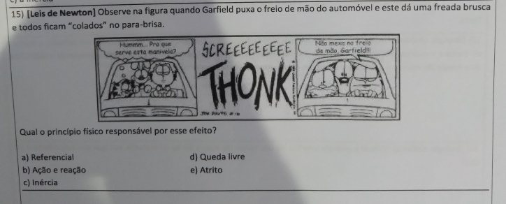 [Leis de Newton] Observe na figura quando Garfield puxa o freio de mão do automóvel e este dá uma freada brusca
e todos ficam “colados” no para-brisa.
Qual o princípio físico responsável por esse efeito?
a) Referencial d) Queda livre
b) Ação e reação e) Atrito
c) Inércia