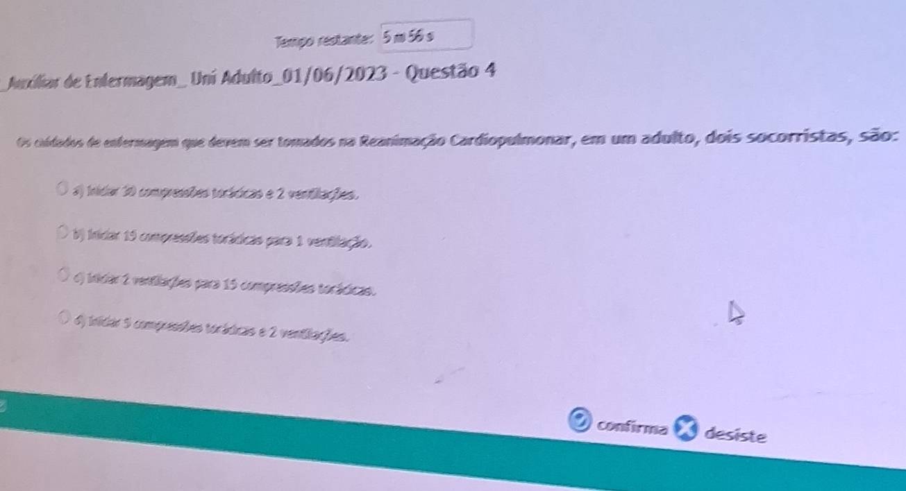 Tempo restante: 5 m 56 s
Auxiliar de Enfermagem_ Uni Adulto_01/06/2023 - Questão 4
Os caidados de enfermagem que devem ser tomados na Reanimação Cardiopulmonar, em um adulto, dois socorristas, são:
#) Inidar 30 compressões toráticas e 2 ventilações.
V) inidar 15 compressões torádicas para 1 ventilação.
o) iidar 2 ventiações para 15 compressões torádicas.
6) inidar 5 compressões torádicas e 2 ventiações.
confirma desiste