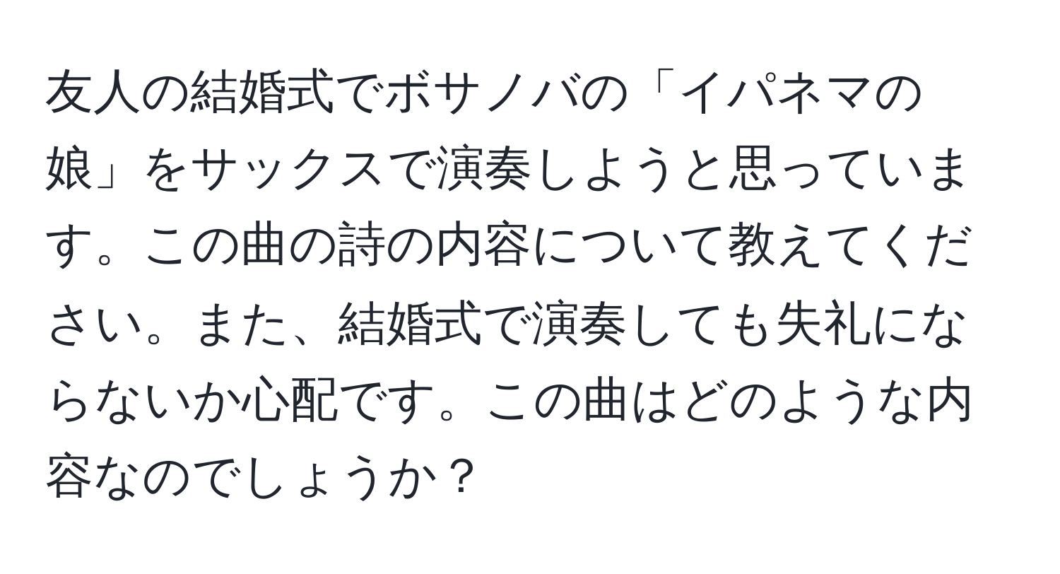 友人の結婚式でボサノバの「イパネマの娘」をサックスで演奏しようと思っています。この曲の詩の内容について教えてください。また、結婚式で演奏しても失礼にならないか心配です。この曲はどのような内容なのでしょうか？