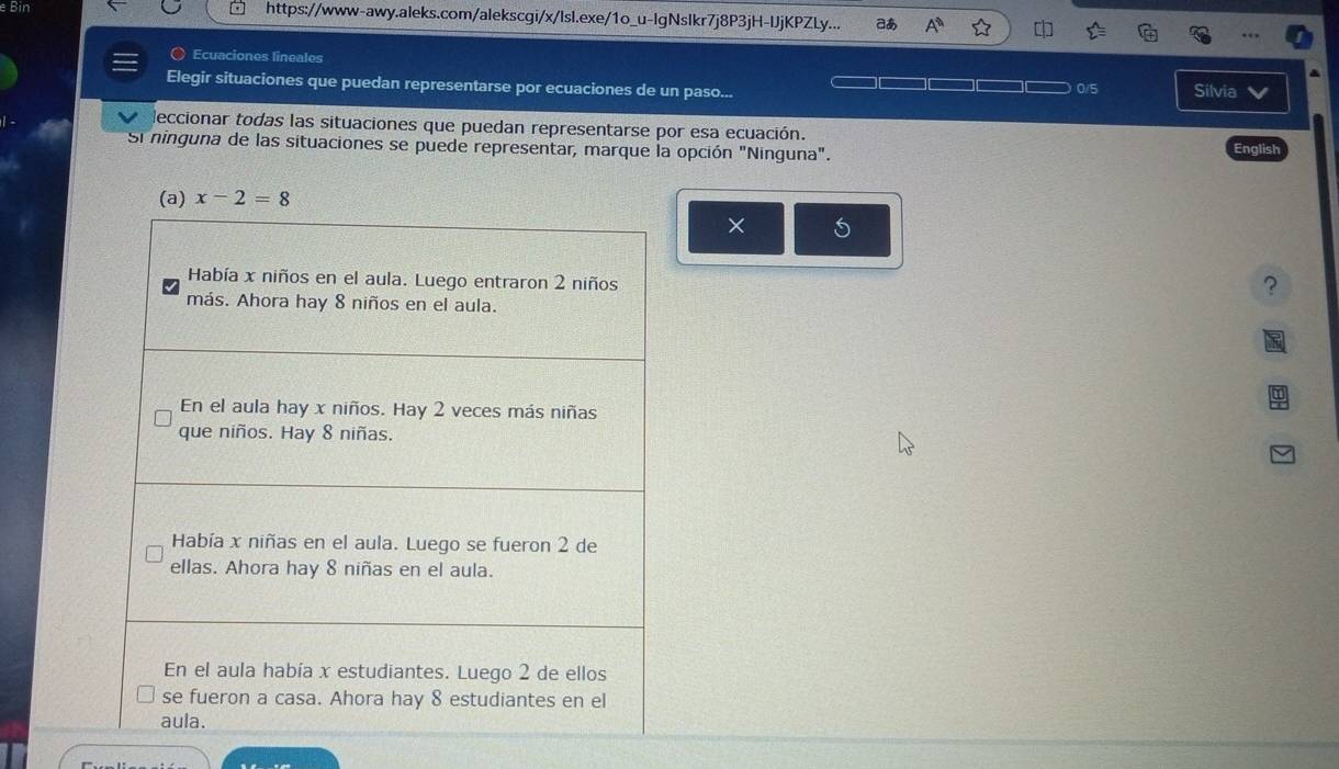 Bin https://www-awy.aleks.com/alekscgi/x/lsl.exe/1o_u-lgNslkr7j8P3jH-IJjKPZLy... do A^n 
〇 Ecuaciones lineales 
Elegir situaciones que puedan representarse por ecuaciones de un paso... 0/5 Silvia V 
deccionar todas las situaciones que puedan representarse por esa ecuación. 
Si ninguna de las situaciones se puede representar, marque la opción "Ninguna". English
x-2=8
× 5 
?