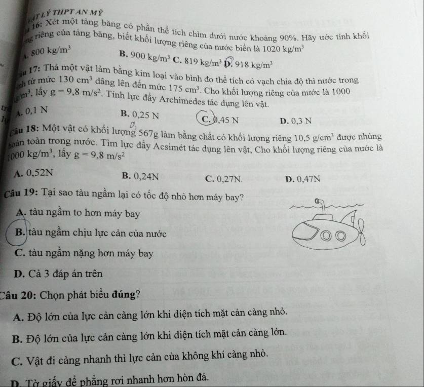 Vật lý thPt an mỹ
*16: Xét một tảng băng có phần thể tích chìm dưới nước khoảng 90%. Hãy ước tính khối
ng riêng của tảng băng, biết khối lượng riêng của nước biển là 1020kg/m^3
A. 800kg/m^3
B. 900kg/m^3 C. 819kg/m^3 D. 918kg/m^3
m 17: Thả một vật làm bằng kim loại vào bình đo thể tích có vạch chia độ thì nước trong
nh từ mức 130cm^3 dâng lên đến mức 175cm^3. Cho khối lượng riêng của nước là 1000
m^3 , lầy g=9,8m/s^2. Tính lực đẩy Archimedes tác dụng lên vật.
tr A. 0,1 N B. 0,25 N C. 0,45 N D. 0,3 N
I
câu 18: Một vật có khối lượng 567g làm bằng chất có khối lượng riêng 10,5g/cm^3 được nhúng
oàn toàn trong nước. Tìm lực đầy Acsimét tác dụng lên vật, Cho khổi lượng riêng của nước là
1000kg/m^3 , lấy g=9,8m/s^2
A. 0,52N
B. 0,24N C. 0,27N. D. 0,47N
Câu 19: Tại sao tàu ngầm lại có tốc độ nhỏ hơn máy bay?
A. tàu ngầm to hơn máy bay
B. tàu ngầm chịu lực cản của nước
C. tàu ngầm nặng hơn máy bay
D. Cả 3 đáp án trên
Câu 20: Chọn phát biểu đúng?
A. Độ lớn của lực cản càng lớn khi diện tích mặt cản càng nhỏ.
B. Độ lớn của lực cản càng lớn khi diện tích mặt cản càng lớn.
C. Vật đi càng nhanh thì lực cản của không khí càng nhỏ.
D. Tờ giấy để phẳng rơi nhanh hơn hòn đá.