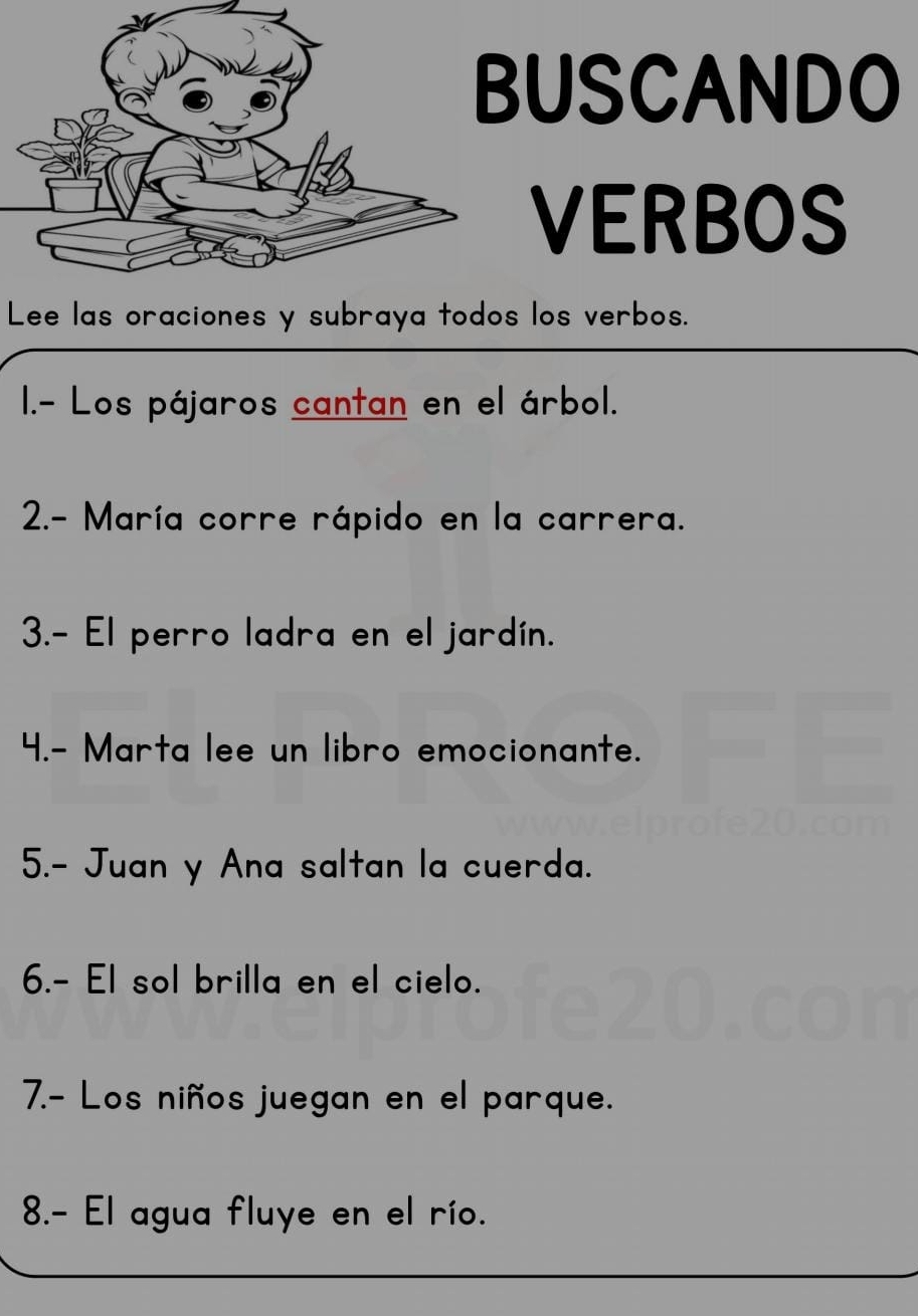 USCANDO 
VERBOS 
Lee las oraciones y subraya todos los verbos. 
I.- Los pájaros cantan en el árbol. 
2.- María corre rápido en la carrera. 
3.- El perro ladra en el jardín. 
4.- Marta lee un libro emocionante. 
5.- Juan y Ana saltan la cuerda. 
6.- El sol brilla en el cielo. 
7.- Los niños juegan en el parque. 
8.- El agua fluye en el río.