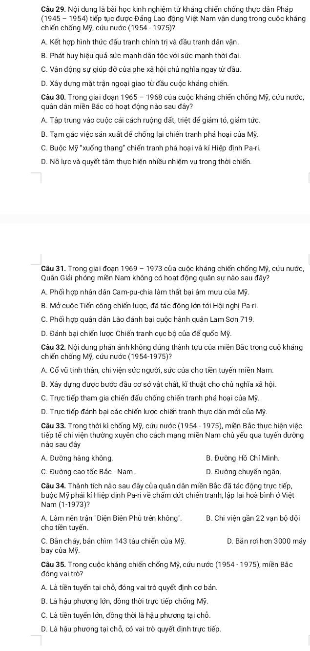 Nội dung là bài học kinh nghiệm từ kháng chiến chống thực dân Pháp
(1945 - 1954) tiếp tục được Đảng Lao động Việt Nam vận dụng trong cuộc kháng
chiến chống Mỹ, cứu nước (1954 - 1975)?
A. Kết hợp hình thức đấu tranh chính trị và đầu tranh dân vận.
B. Phát huy hiệu quả sức mạnh dân tộc với sức mạnh thời đại.
C. Vận động sự giúp đỡ của phe xã hội chủ nghĩa ngay từ đầu.
D. Xây dựng mặt trận ngoại giao từ đầu cuộc kháng chiến
Câu 30. Trong giai đoạn 1965 - 1968 của cuộc kháng chiến chống Mỹ, cứu nước,
quân dân miền Bắc có hoạt động nào sau đây?
A. Tập trung vào cuộc cải cách ruộng đất, triệt để giảm tỏ, giảm tức.
B. Tạm gác việc sản xuất để chống lại chiến tranh phá hoại của Mỹ.
C. Buộc Mỹ "xuống thang" chiến tranh phá hoại và kí Hiệp định Pa-ri.
D. Nỗ lực và quyết tâm thực hiện nhiều nhiệm vụ trong thời chiến.
Câu 31. Trong giai đoạn 1969 - 1973 của cuộc kháng chiến chống Mỹ, cứu nước,
Quân Giải phóng miền Nam không có hoạt động quân sự nào sau đây?
A. Phối hợp nhân dân Cam-pu-chia làm thất bại âm mưu của Mỹ.
B. Mở cuộc Tiến công chiến lược, đã tác động lớn tới Hội nghi Pa-ri.
C. Phối hợp quân dân Lào đánh bai cuộc hành quân Lam Sơn 719.
D. Đánh bại chiến lược Chiến tranh cục bộ của đế quốc Mỹ.
Câu 32. Nội dung phản ánh không đúng thành tựu của miền Bắc trong cuộ kháng
chiến chống Mỹ, cứu nước (1954-1975)?
A. Cổ vũ tinh thần, chi viện sức người, sức của cho tiền tuyến miền Nam.
B. Xây dựng được bước đầu cơ sở vật chất, kĩ thuật cho chủ nghĩa xã hội.
C. Trực tiếp tham gia chiến đấu chống chiến tranh phá hoại của Mỹ.
D. Trực tiếp đánh bại các chiến lược chiến tranh thực dân mới của Mỹ.
Câu 33. Trong thời kì chống Mỹ, cứu nước (1954 - 1975), miền Bắc thực hiện việc
tiếp tế chi viện thường xuyên cho cách mạng miền Nam chủ yếu qua tuyến đường
nào sau đây
A. Đường hàng không. B. Đường Hồ Chí Minh.
C. Đường cao tốc Bắc - Nam . D. Đường chuyển ngân.
Câu 34. Thành tích nào sau đây của quân dân miền Bắc đã tác động trực tiếp,
Muộc Mỹ phải kí Hiệp định Pa-ri về chẩm dứt chiến tranh, lập lại hoà bình ở Việt
Nam (1-1973)?
A. Làm nên trận "Điện Biên Phủ trên không". B. Chi viện gần 22 vạn bộ đội
cho tiền tuyến
C. Bắn cháy, bắn chìm 143 tàu chiến của Mỹ. D. Bằn rơi hơn 3000 máy
bay của Mỹ.
Câu 35. Trong cuộc kháng chiến chống Mỹ, cứu nước (1954 - 1975), miền Bắc
đóng vai trò?
A. Là tiền tuyến tại chỗ, đóng vai trò quyết định cơ bản.
B. Là hậu phương lớn, đồng thời trực tiếp chống Mỹ.
C. Là tiền tuyến lớn, đồng thời là hậu phương tại chỗ.
D. Là hậu phương tại chỗ, có vai trò quyết định trực tiếp.