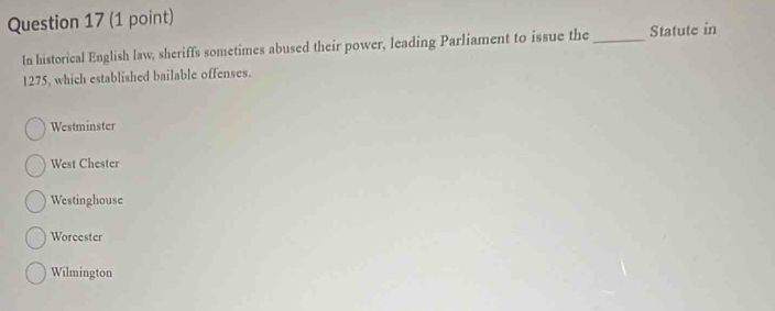 In historical English law, sheriffs sometimes abused their power, leading Parliament to issue the _Statute in
1275, which established bailable offenses.
Westminster
West Chester
Westinghouse
Worcester
Wilmington