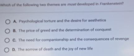 Which of the following two themes are most developed in Frankenstein?
A. Psychological torture and the desire for aesthetics
B. The price of greed and the determination of conquest
C. The need for companionship and the consequences of revenge
D. The sorrow of death and the joy of new life