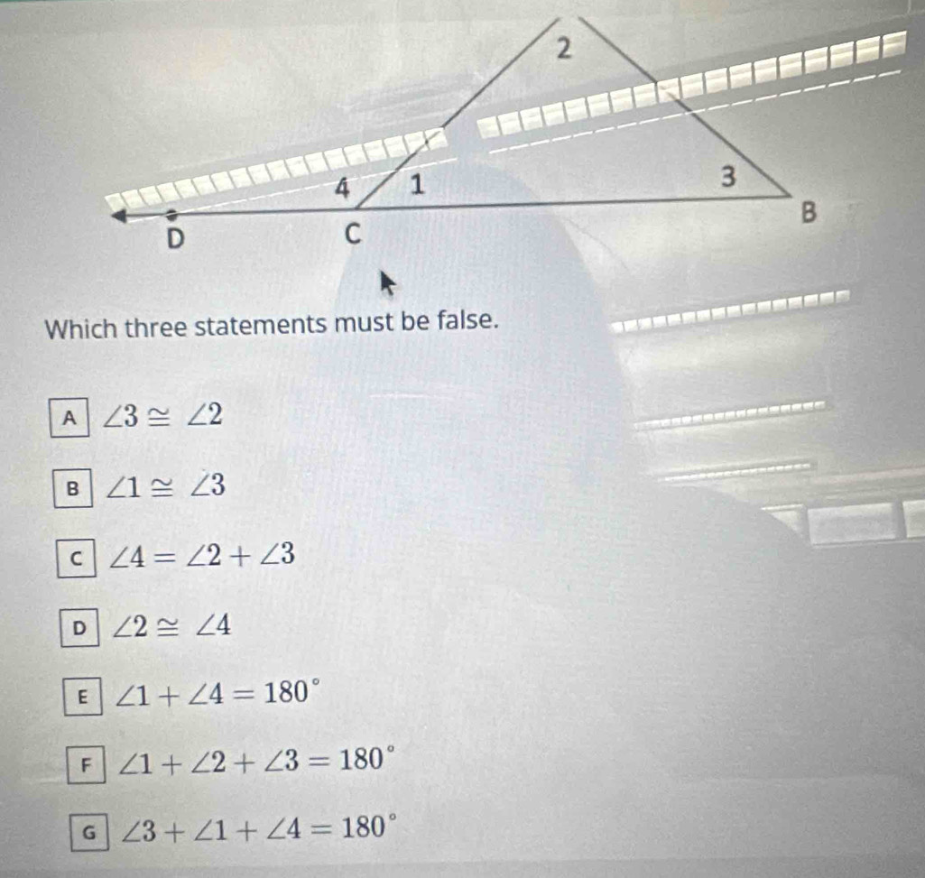 Which three statements must be false.
A ∠ 3≌ ∠ 2
B ∠ 1≌ ∠ 3
C ∠ 4=∠ 2+∠ 3
D ∠ 2≌ ∠ 4
E ∠ 1+∠ 4=180°
F ∠ 1+∠ 2+∠ 3=180°
G ∠ 3+∠ 1+∠ 4=180°