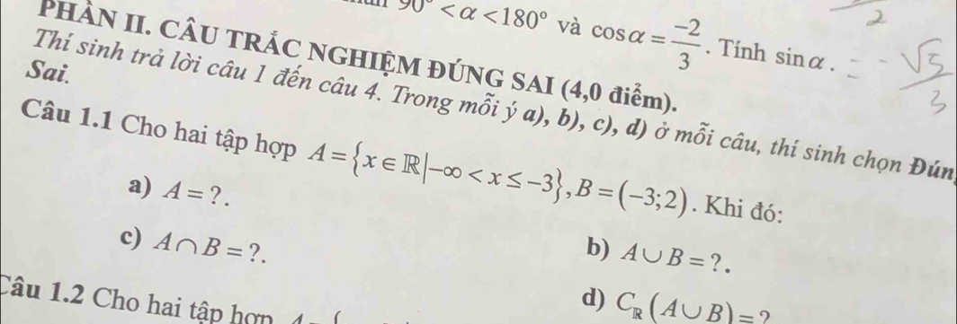 90° <180° và cos alpha = (-2)/3 . Tính sin alpha. 
PHÀN II. CÂU TRÁC NGHIỆM ĐÚNG SAI (4,0 điểm). 
Sai. 
Thí sinh trả lời câu 1 đến câu 4. Trong mỗi ý a), b), c), d) ở mỗi câu, thí sinh chọn Đún 
Câu 1.1 Cho hai tập hợp A= x∈ R|-∈fty , B=(-3;2). Khi đó: 
a) A= ?. 
c) A∩ B= ?. b) A∪ B= ?. 
Câu 1.2 Cho hai tập hợn 
d) C_R(A∪ B)= ?