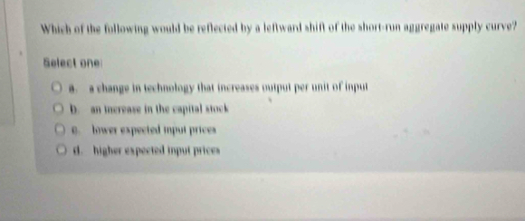 Which of the following would be reflected by a leftward shift of the short-run aggregate supply curve?
Select one
a. a change in technology that increases output per unit of input
b. an ierease in the capital stock
0. lower expected input prices
d. higher expected input prices