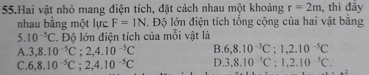 Hai vật nhỏ mang điện tích, đặt cách nhau một khoảng r=2m , thì đầy
nhau bằng một lực F=1N. Độ lớn điện tích tổng cộng của hai vật bằng
5. 10^(-5)C *. Độ lớn điện tích của mỗi vật là
B.
A. 3, 8.10^(-5)C; 2, 4.10^(-5)C 6, 8.10^(-5)C; 1, 2.10^(-5)C
D.
C. 6,8.10^(-5)C; 2,4.10^(-5)C 3,8.10^(-5)C; 1,2.10^(-5)C.