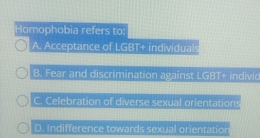 Homophobia refers to:
A. Acceptance of LGBT+ individuals
B. Fear and discrimination against LGBT+ individ
C. Celebration of diverse sexual orientations
D. Indifference towards sexual orientation