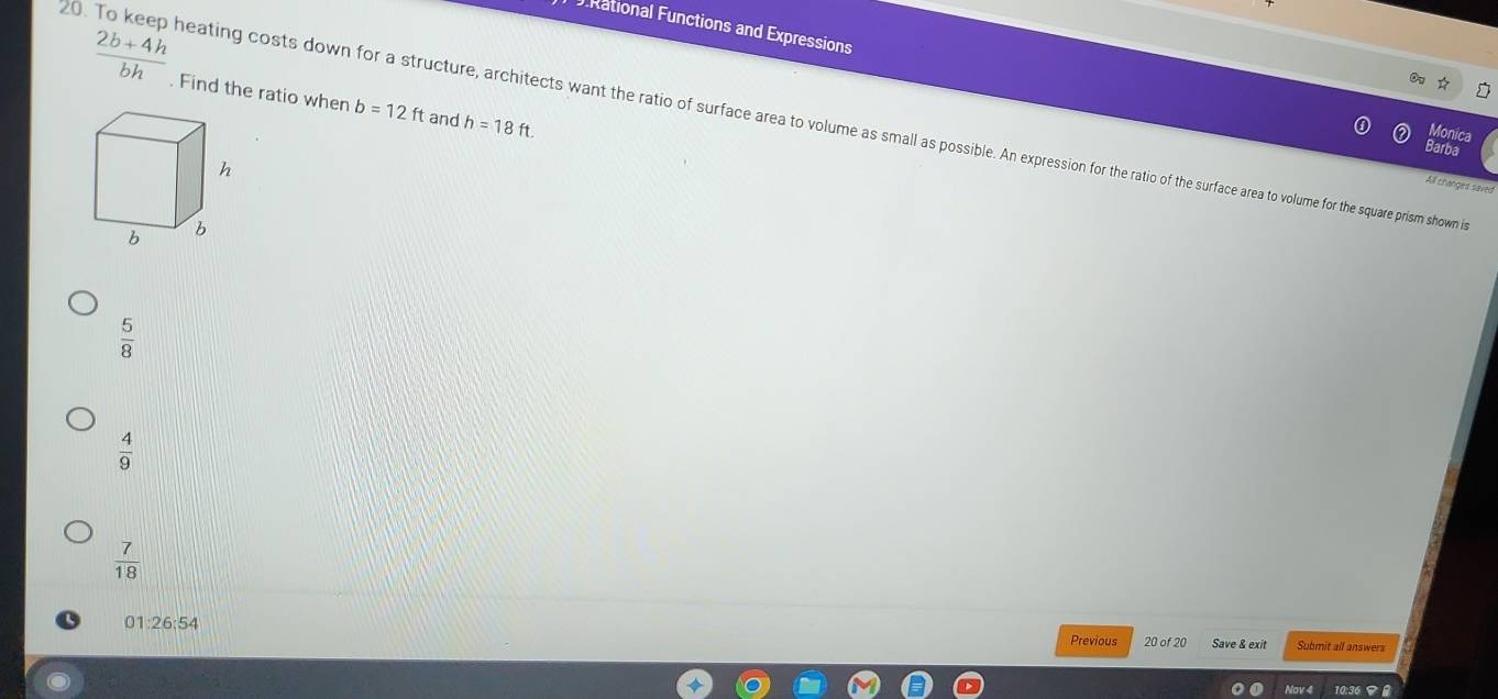 Rational Functions and Expressions
 (2b+4h)/bh . Find the ratio when b=12ft and h=18ft
20. To keep heating costs down for a structure, architects want the ratio of surface area to volume as small osibbe. An expression for the ratio of or ther sar ae to olume for the square prism shown i
Monica
Barba
h
Al changes saved
b 6
 5/8 
 4/9 
 7/18 
01:26:54 Save & exit Submit all answers
Previous 20 of 20
Nov 4 10:36 マ 8