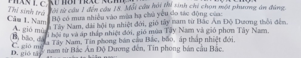 PHAN I. C
Thí sinh trả tời từ câu 1 đến câu 18. Mỗi câu hỏi thí sinh chi chọn một phương án đúng.
Câu 1. Nam
Bộ có mưa nhiều vào mùa hạ chủ yếu do tác động của:
A. gió mù
Ta Tây Nam, dải hội tụ nhiệt đới, gió tây nam từ Bắc Ấn Độ Dương thổi đến.
li hội tụ và áp thấp nhiệt đới, gió mùa Tây Nam và gió phơn Tây Nam.
B, bão, dả
C. gió mù
Ta Tây Nam, Tín phong bán cầu Bắc, bão, áp thấp nhiệt đới.
D. gió tâ y nam từ Bắc Án Độ Dương đến, Tín phong bán cầu Bắc.