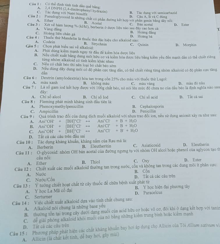 Có thể định tính tinh dầu quế bằng:
A. 2,4 DNPH (2,4-dinitrophenyl hydrazin)
C. Tác dụng với Natri bisulfit B. Tác dụng với semicarbazid
D. Câu A. B và C đủng
Câu 2 : Pseudoglycosid là những chất có phần đường kết hợp với phần genin bằng dây nổi:
A. Ether B. Acetal C. Bản acetal
Câu 3 : Xét về hàm lượng % (kl/kl), berberin ở dược liệu nào sau đây cao hợn cả: D. Ester
T
A. Vàng đắng B. Hoàng đẳng
C. Hoàng liên chân gà D. Hoàng bá
Câu 4 : Thuốc thử Mandelin là thuốc thử đặc hiệu cho alkaloid nào:
A. Codein B. Strychnin C. Quinin
Câu 5 : Chọn phát biểu sai về alkaloid: D. Morphin
A. Phải dùng kiểm mạnh ngay từ đầu đễ kiểm hóa dược liệu
B. Nếu chiết xuất bằng dung môi hữu cơ và kiểm hóa dược liệu bằng kiểm yểu đến mạnh dẫn có thể chiết riêng
từng nhóm alkaloid có tính kiểm khác nhau
C. Nếu có chất béo thì nên loại bỏ chất béo sớm
D. Nều dùng dãy dung môi có độ phân cực tăng dần, có thể chiết riêng từng nhóm alkaloid có độ phân cực tăng
dần
Câu 6 : Dextrin (amylodextrin) hòa tan trong cồn 25% cho màu với thuốc thử Lugol:
A. màu xanh B. không màu C. màu vàng D. màu đỏ nâu
Câu 7 : Là số gam iod kết hợp được với 100g chất béo, nó nói lên mức độ chưa no của dầu béo là định nghĩa nào sau
đây:
A. Chi số alcol B. Chi số lod C. Chi số acid D. Tất cả sai
Cầu 8 : Fleming phát minh kháng sinh đầu tiên là:
A. Phenoxymethylpenicillin B. Cephalosporin
C. Ampicillin D. Penicillin
Câu 9 : Quá trình trao đổi của dung dịch muối alkaloid với nhựa trao đổi ion, nếu sử dụng anionit xảy ra như sau:
A. Ani^+OH^-+[BH]^+Cl^-rightarrow Ani^+Cl^-+B+H_2O
B. Ani^+OH^-+[BH]^+Cl^-rightarrow Ani^-Cl^++B+H_2O
C. Ani^+OH^-+[BH]^+Cl^-rightarrow Ani^+Cl^-+B^-+H_2O
D. Tất cả các câu trên đầu sai
Câu 10 : Tác dụng kháng khuẩn, kháng nắm của Rau má là:
A. Berberin B. Eleutheritin C. Asiaticosid D. Eleutherin
Câu 11 : O-glycosid: nhóm OH bán acetal của đường ngưng tụ với nhóm OH alcol hoặc phenol của aglycon tạo th
cầu nối:
A. Ether B. Thiol C. Oxy D. Ester
Câu 12 : Chiết xuất các muối alkaloid thường tan trong nước, cổn và không tan trong các dung môi ít phân cực:
A. Nước B. Cồn
C. Nước/Cồn D. Tất cả các câu trên
Câu 13 : Ý tưởng chiết hoạt chất từ cây thuốc để chữa bệnh xuất phát từ
A. Y học La Mã cổ đại B. Y học hiện đại phương tây
C. Serturner D. Paracelcus
Câu 14 : Việc chiết xuất alkaloid dựa vào tính chất chung sau:
A. Alkaloid nói chung là những base yếu
B. thường tồn tại trong cây dưới dạng muối của acid hữu cơ hoặc vô cơ, đôi khi ở dạng kết hợp với tanir
C. dễ giải phóng alkaloid khỏi muối của nó bằng những kiểm trung bình hoặc kiểm mạnh
D. Tất cả các cầu trên
Câu 15 : Phương pháp phát hiện các chất kháng khuẩn bay hơi áp dụng chọ Allicin của Tôi Allium sativum vì
A. Allicin (là chất kết tinh, dễ bay hơi, gây mùi)