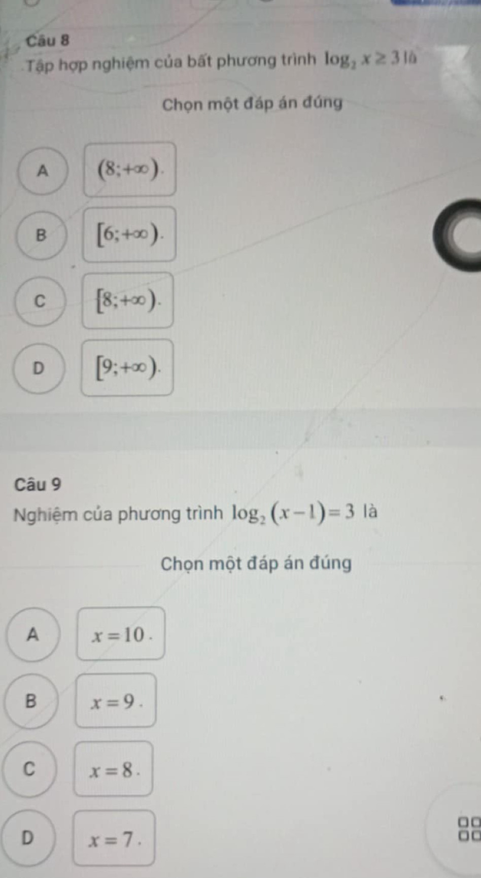 Tập hợp nghiệm của bất phương trình log _2x≥ 316
Chọn một đáp án đúng
A (8;+∈fty ).
B [6;+∈fty ).
C [8;+∈fty ).
D [9;+∈fty ). 
Câu 9
Nghiệm của phương trình log _2(x-1)=3 là
Chọn một đáp án đúng
A x=10.
B x=9.
C x=8. 
□□
D x=7. 
□ □