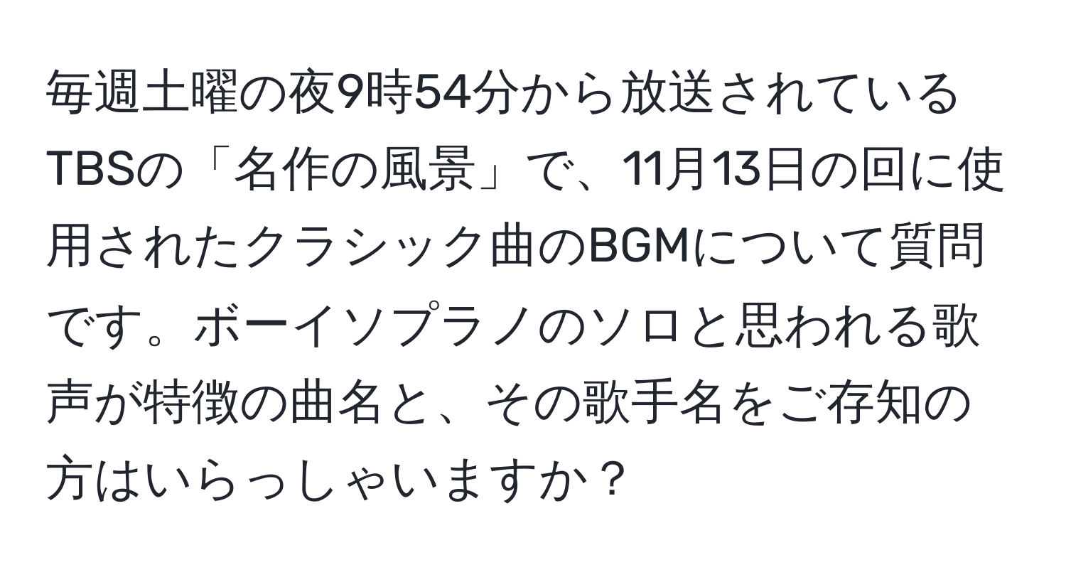 毎週土曜の夜9時54分から放送されているTBSの「名作の風景」で、11月13日の回に使用されたクラシック曲のBGMについて質問です。ボーイソプラノのソロと思われる歌声が特徴の曲名と、その歌手名をご存知の方はいらっしゃいますか？