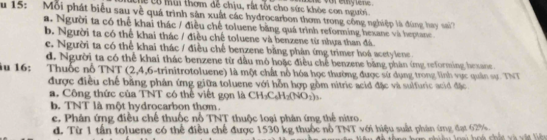 vor ethytene .
lễ có mùi thơm để chịu, rất tốt cho sức khỏc con người.
u 15: Mỗi phát biểu sau về quá trình sản xuất các hydrocarbon thơm trong công nghiệp là đúng hay sai?
a. Người ta có thể khai thác / điều chế toluene bằng quá trình reforming hexane và heptane.
b. Người ta có thể khai thác / điều chế toluene và benzene từ nhựa than đá.
c. Người ta có thể khai thác / điều chế benzene bằng phản ứng trimer hoá acetylene.
d. Người ta có thể khai thác benzene từ dầu mỏ hoặc điều chế benzene bằng phản ứng reforming hexane.
u 16: Thuốc nổ TNT (2, 4,6-trinitrotoluene) là một chất nổ hóa học thường được sử dụng trong lĩnh vực quân sự. TNT
được điều chế bằng phản ứng giữa toluene với hỗn hợp gồm nitric acid đặc và sulfuric acid đặc
a. Công thức của TNT có thể viết gọn là CH_3C_6H_2(NO_2)_3.
b. TNT là một hydrocarbon thơm.
c. Phản ứng điều chế thuốc nổ TNT thuộc loại phản ứng thế nitro.
d. Từ 1 tấn toluene có thể điều chế được 1530 kg thuốc nổ TNT với hiệu suất phản ứng đạt 62%.