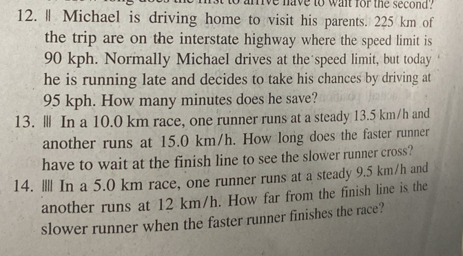 mive have to wait for the second? 
12. ‖ Michael is driving home to visit his parents. 225 km of 
the trip are on the interstate highway where the speed limit is
90 kph. Normally Michael drives at the speed limit, but today 
he is running late and decides to take his chances by driving at
95 kph. How many minutes does he save? 
13. Ⅲ In a 10.0 km race, one runner runs at a steady 13.5 km/h and 
another runs at 15.0 km/h. How long does the faster runner 
have to wait at the finish line to see the slower runner cross? 
14. I||| In a 5.0 km race, one runner runs at a steady 9.5 km/h and 
another runs at 12 km/h. How far from the finish line is the 
slower runner when the faster runner finishes the race?