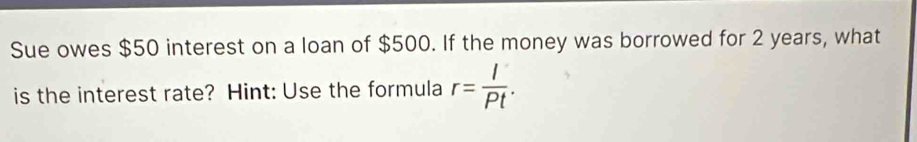 Sue owes $50 interest on a loan of $500. If the money was borrowed for 2 years, what 
is the interest rate? Hint: Use the formula r= I/Pt .