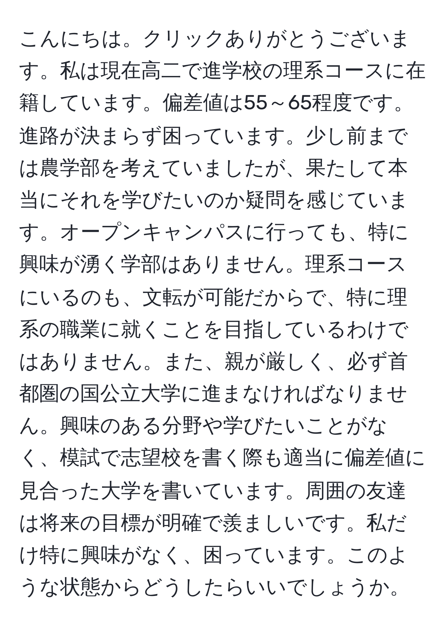 こんにちは。クリックありがとうございます。私は現在高二で進学校の理系コースに在籍しています。偏差値は55～65程度です。進路が決まらず困っています。少し前までは農学部を考えていましたが、果たして本当にそれを学びたいのか疑問を感じています。オープンキャンパスに行っても、特に興味が湧く学部はありません。理系コースにいるのも、文転が可能だからで、特に理系の職業に就くことを目指しているわけではありません。また、親が厳しく、必ず首都圏の国公立大学に進まなければなりません。興味のある分野や学びたいことがなく、模試で志望校を書く際も適当に偏差値に見合った大学を書いています。周囲の友達は将来の目標が明確で羨ましいです。私だけ特に興味がなく、困っています。このような状態からどうしたらいいでしょうか。