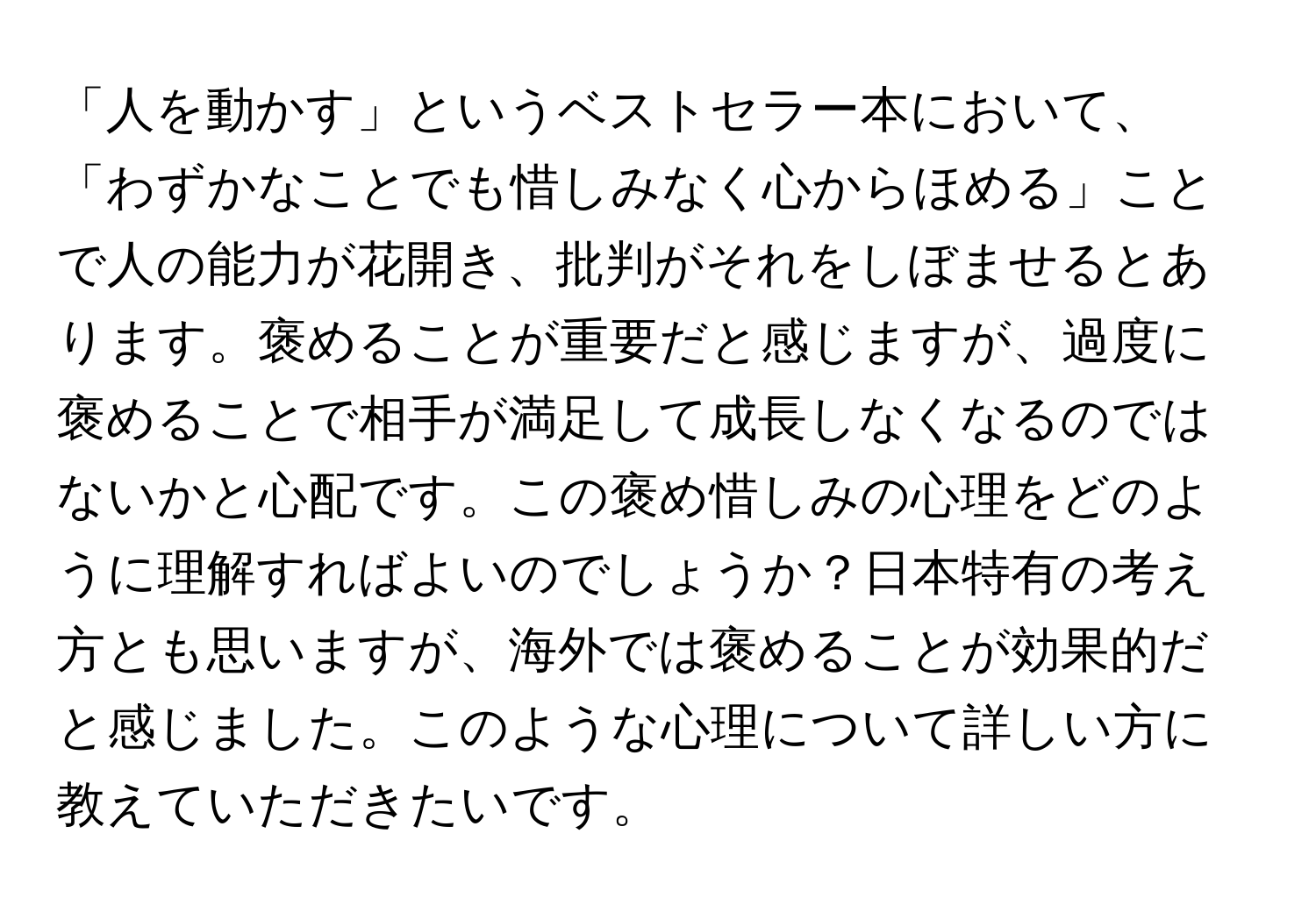 「人を動かす」というベストセラー本において、「わずかなことでも惜しみなく心からほめる」ことで人の能力が花開き、批判がそれをしぼませるとあります。褒めることが重要だと感じますが、過度に褒めることで相手が満足して成長しなくなるのではないかと心配です。この褒め惜しみの心理をどのように理解すればよいのでしょうか？日本特有の考え方とも思いますが、海外では褒めることが効果的だと感じました。このような心理について詳しい方に教えていただきたいです。