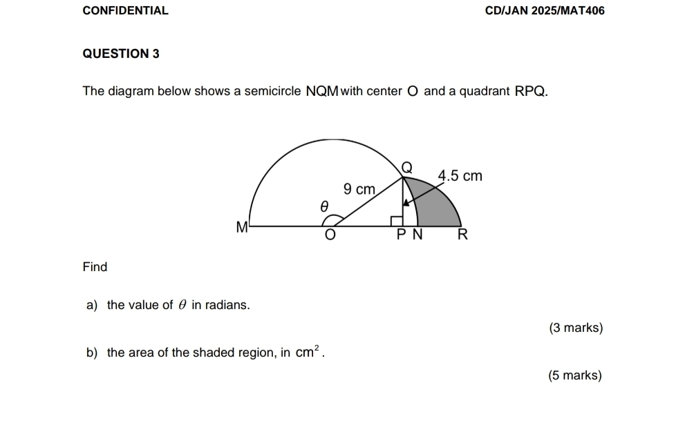 CONFIDENTIAL CD/JAN 2025/MAT406 
QUESTION 3 
The diagram below shows a semicircle NQM with center O and a quadrant RPQ. 
Find 
a) the value of θ in radians. 
(3 marks) 
b) the area of the shaded region, in cm^2. 
(5 marks)