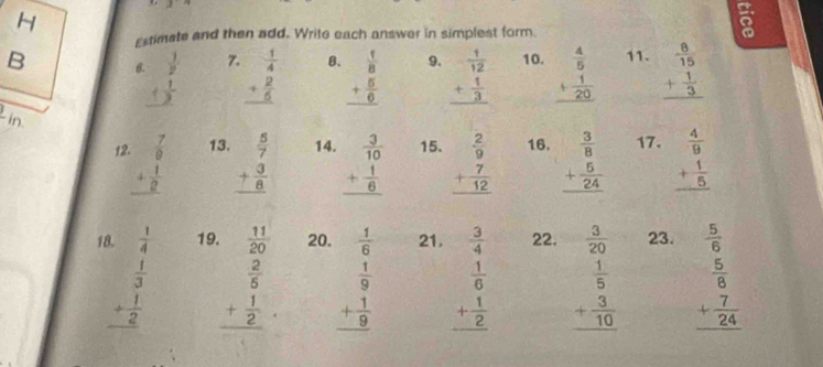 3:n
Estimate and then add. Write each answer in simplest form.

B B. 7. beginarrayr  1/4  + 2/6  hline endarray B. beginarrayr  1/8  + 5/6  hline endarray 9. beginarrayr  1/12  + 1/3  hline endarray 10. beginarrayr  4/5  + 1/20  hline endarray 11. beginarrayr  8/15  + 1/3  hline endarray
in. 12 beginarrayr  7/9  + 1/9  hline endarray 13. beginarrayr  5/7  + 3/8  hline endarray 14. beginarrayr  3/10  + 1/6  hline endarray 15. beginarrayr  2/9  + 7/12  hline endarray 16. beginarrayr  3/8  + 5/24  hline endarray 17. beginarrayr  4/9  + 1/5  hline endarray
18 19. 20. 21. 22.  3/20  23.  5/6 
beginarrayr  1/4   1/3  + 1/2  hline endarray beginarrayr  11/20   2/5  + 1/2  hline endarray beginarrayr  1/6   1/9  + 1/9  hline endarray beginarrayr  3/4   1/6  + 1/2  hline endarray beginarrayr  1/5  + 3/10  hline endarray beginarrayr  5/8  + 7/24  hline endarray