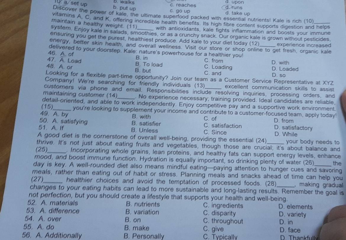 B. walks c. reaches d. upon
d runs
a set up b. put up d. take up
c. go up
Discover the power of kale, the ultimate superfood packed with essential nutrients! Kale is rich (10)
vitamins A, C, and K, offering incredible health benefits. Its high fibre content supports digestion and helps
maintain a healthy weight. (11) with antioxidants, kale fights inflammation and boosts your immune
system, Enjoy kale in salads, smoothies, or as a crunchy snack. Our organic kale is grown without pesticides,
ensuring you get the purest, healthiest produce. Add kale to your diet today (12) experience increased
energy, better skin health, and overall wellness. Visit our store or shop online to get fresh, organic kale
delivered to your doorstep. Kale: nature's powerhouse for a healthier you!_
46. A. of
B. in C. from
47. A. Load B. To load C. Loading D. with D. Loaded
48. A. or B. but C. and
D. so
Looking for a flexible part-time opportunity? Join our team as a Customer Service Representative at XYZ
Company! We're searching for friendly individuals (13) excellent communication skills to assist
customers via phone and email. Responsibilities include resolving inquiries, processing orders, and
maintaining customer (14)_ . No experience necessary; training provided. Ideal candidates are reliable,
detail-oriented, and able to work independently. Enjoy competitive pay and a supportive work environment.
(15)_ you're looking to supplement your income and contribute to a customer-focused team, apply today!
49. A. by B. with C. of D. from
50. A. satisfying B. satisfier C. satisfaction D. satisfactory
51. A. If B. Unless C. Since D. While
A good diet is the cornerstone of overall well-being, providing the essential (24) your body needs to
thrive. It's not just about eating fruits and vegetables, though those are crucial; it's about balance and
(25)_ , Incorporating whole grains, lean proteins, and healthy fats can support energy levels, enhance
mood, and boost immune function. Hydration is equally important, so drinking plenty of water (26) the
day is key. A well-rounded diet also means mindful eating--paying attention to hunger cues and savoring
meals, rather than eating out of habit or stress. Planning meals and snacks ahead of time can help you
(27)_ healthier choices and avoid the temptation of processed foods. (28) , making gradual
changes to your eating habits can lead to more sustainable and long-lasting results. Remember the goal is
not perfection, but you should create a lifestyle that supports your health and well-being.
52. A. materials B. nutrients C. ingredients D. elements
53. A. difference B. variation C. disparity
D. variety
54. A. over B. on C. throughout D. in
55. A. do B. make C. give D. face
56. A. Additionally B. Personally C. Typically D. Thankfully