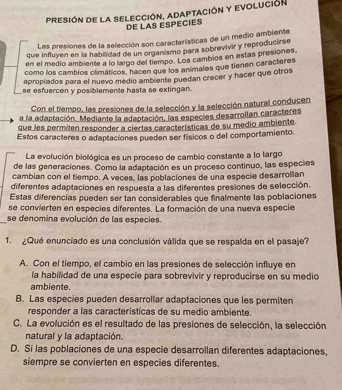 PRESIÓN DE LA SELECCIÓN, ADAPTACIÓN Y EVOLUCIÓN
DE LAS ESPECIES
Las presiones de la selección son características de un medio ambiente
que influyen en la habilidad de un organismo para sobrevivir y reproducirse
en el medio ambiente a lo largo del tiempo. Los cambios en estas presiones,
como los cambios climáticos, hacen que los animales que tienen caracteres
apropiados para el nuevo medio ambiente puedan crecer y hacer que otros
se esfuercen y posiblemente hasta se extingan.
Con el tiempo, las presiones de la selección y la selección natural conducen
a la adaptación. Mediante la adaptación, las especies desarrollan caracteres
que les permiten responder a ciertas características de su medio ambiente.
Estos caracteres o adaptaciones pueden ser físicos o del comportamiento.
La evolución biológica es un proceso de cambio constante a lo largo
de las generaciones. Como la adaptación es un proceso continuo, las especies
cambian con el tiempo. A veces, las poblaciones de una especie desarrollan
diferentes adaptaciones en respuesta a las diferentes presiones de selección.
Estas diferencias pueden ser tan considerables que finalmente las poblaciones
se convierten en especies diferentes. La formación de una nueva especie
_se denomina evolución de las especies.
1. ¿Qué enunciado es una conclusión válida que se respalda en el pasaje?
A. Con el tiempo, el cambio en las presiones de selección influye en
la habilidad de una especie para sobrevivir y reproducirse en su medio
ambiente.
B. Las especies pueden desarrollar adaptaciones que les permiten
responder a las características de su medio ambiente.
C. La evolución es el resultado de las presiones de selección, la selección
natural y la adaptación.
D. Si las poblaciones de una especie desarrollan diferentes adaptaciones,
siempre se convierten en especies diferentes.