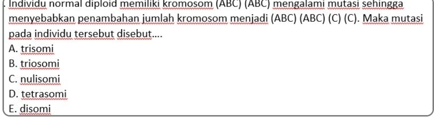 Individu normal diploid memiliki kromosom (ABC) (ABC) mengalami mutasi sehingga
menyebabkan penambahan jumlah kromosom menjadi (ABC) (ABC) (C) (C). Maka mutasi
pada individu tersebut disebut....
A. trisomi
B. triosomi
C. nulisomi
D. tetrasomi
E. disomi