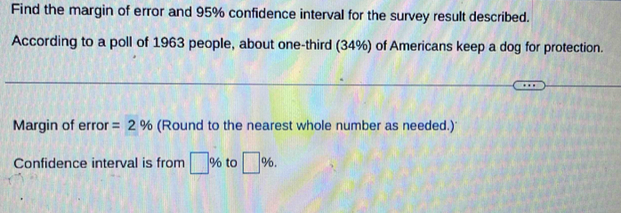 Find the margin of error and 95% confidence interval for the survey result described. 
According to a poll of 1963 people, about one-third (34%) of Americans keep a dog for protection. 
Margin of error =2% (Round to the nearest whole number as needed.)'
□ %
Confidence interval is from □ % to □°