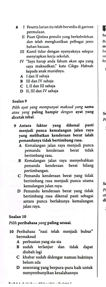 Peserta larian itu telah bersedia di garisan Is
permulaan.
II Puan Qistina penulis yang berkebolehan So
dan telah menghasilkan pelbagai jenis Ba
bahan bacaan. m
III Kamil tidur dengan nyenyaknya selepas ba
menyiapkan kerja sekolah. sa
IV “Saya harap anda faham akan apa yang ke
saya maksudkan,” kata Cikgu Habsah
kepada anak muridnya.
A I dan II sahaja
B III dan IV sahaja
C I, II dan III sahaja
D II, III dan IV sahaja
Soalan 9
Pilih ayat yang mempunyai maksud yang sama
atau yang paling hampir dengan ayat yan S
dicetak tebal.
Pi
9 Antara faktor yang dikenal pasti
menjadi punca kemalangan jalan raya
yang melibatkan kenderaan berat ialah
pemandunya tidak bertimbang rasa.
A Kemalangan jalan raya menjadi punca
pemandu kenderaan berat tidak
bertimbang rasa.
B Kemalangan jalan raya menyebabkan
pemandu kenderaan berat hilang
pertimbangan.
C Pemandu kenderaan berat yang tidak
bertimbang rasa menjadi punca utama S
kemalangan jalan raya.
D Pemandu kenderaan berat yang tidak Pi
bertimbang rasa dikenal pasti sebagai at
antara punca berlakunya kemalangan di
jalan raya.
Soalan 10
Pilih peribahasa yang paling sesuai.
10 Peribahasa “nasi telah menjadi bubur”
bermaksud
A perbuatan yang sia-sia
B sudah terlanjur dan tidak dapat
diubah lagi
C khabar sudah didengar namun buktinya
belum ada
D seseorang yang berpura-pura baik untuk
menyembunyikan kesalahannya