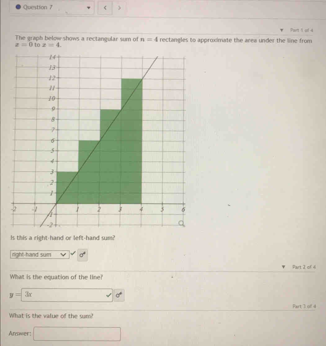 < >
Part 1 of 4
The graph below shows a rectangular sum of n=4 rectangles to approximate the area under the line from
x=0 to x=4. 
Is this a right-hand or left-hand sum?
right-hand sum sigma^4 
Part 2 of 4
What is the equation of the line?
y=3x □ 0°
Part 3 of 4
What is the value of the sum?
Answer: □